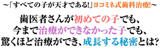 ～「すべての子が天才である！」ヨコミネ式歯科治療！～歯医者さんが初めての子でも、今まで治療ができなかった子でも、驚くほど治療ができ、成長する秘密とは？