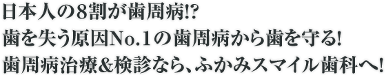 日本人の８割が歯周病！？歯を失う原因Ｎｏ．１の歯周病から歯を守る！歯周病治療＆検診なら、ふかみスマイル歯科へ！