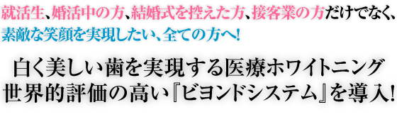 就活生、婚活中の方、結婚式を控えた方、接客業の方だけでなく、素敵な笑顔を実現したい、全ての方へ!白く美しい歯を実現するホワイトニング世界的評価の高い『ビヨンドシステム』を導入!