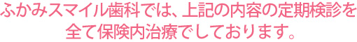 ふかみスマイル歯科では、上記の内容の定期検診を全て保険内治療でしております。
